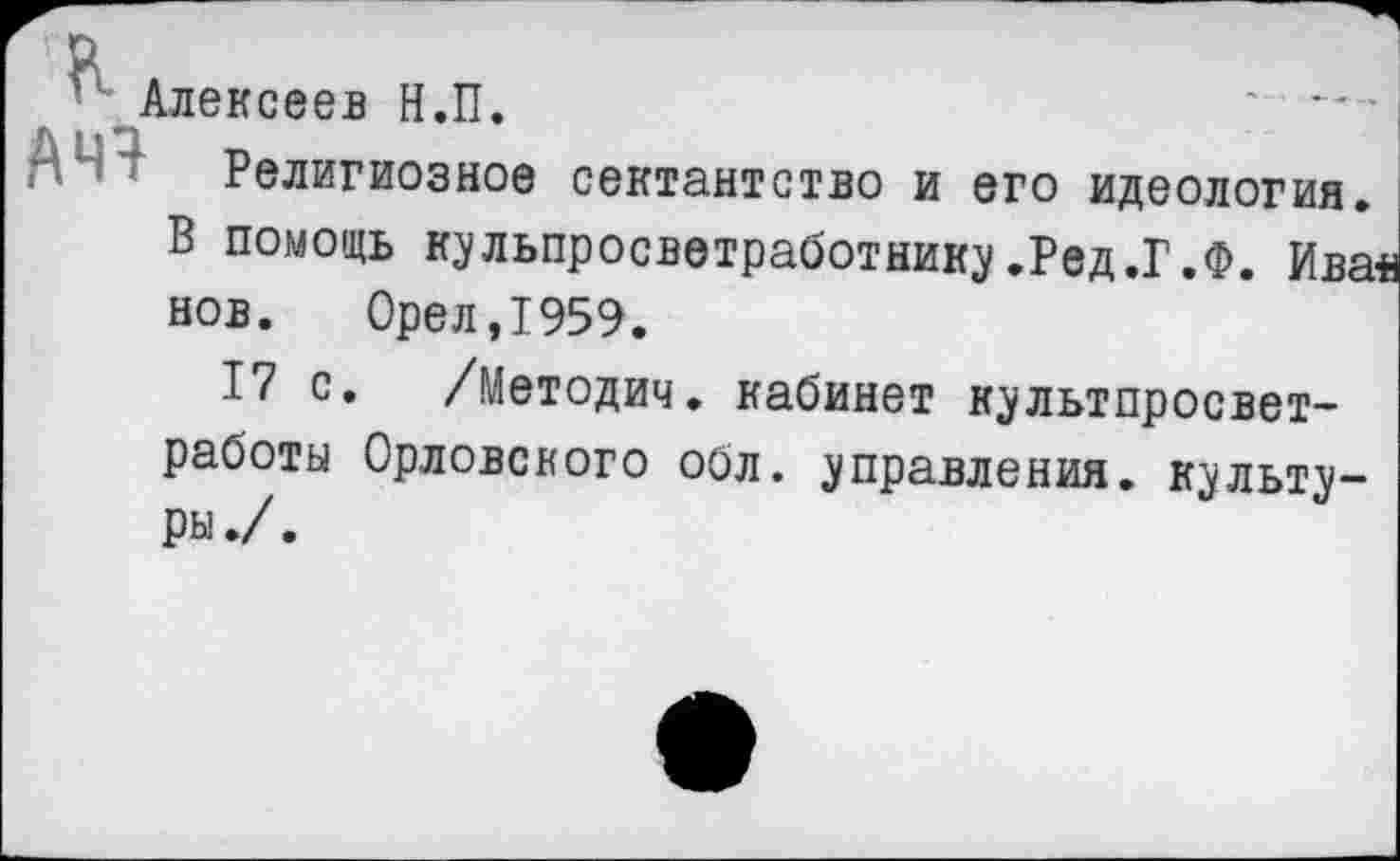 ﻿Алексеев Н.П.
Религиозное сектантство и его идеология. В помощь кульпросветработнику.Ред.Г.Ф. Ива нов. 0рел,1959.
17 с. /Методич. кабинет культпросвет-работы Орловского обл. управления, культуры ./.